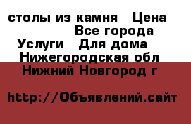 столы из камня › Цена ­ 55 000 - Все города Услуги » Для дома   . Нижегородская обл.,Нижний Новгород г.